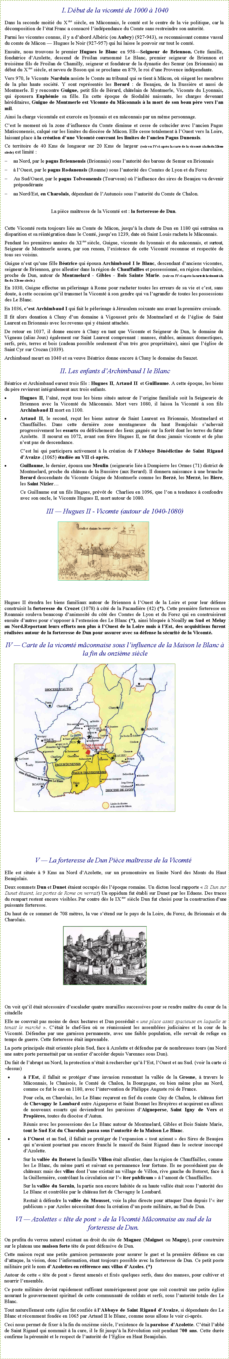 Zone de Texte: I. Début de la vicomté de 1000 à 1040Dans la seconde moitié du X me siècle, en Mâconnais, le comté est le centre de la vie politique, car la décomposition de l’état Franc a consacré l’indépendance du Comte sans restreindre son autorité.Parmi les vicomtes connus, il y a d’abord Albéric (ou Aubry) (927-943), se reconnaissant comme vassal du comte de Mâcon — Hugues le Noir (927-957) qui lui laisse le pouvoir sur tout le comté.Ensuite, nous trouvons le premier Hugues le Blanc en 958—Seigneur de Briennon. Cette famille, fondatrice d’Azolette, descend de Froilan surnommé Le Blanc, premier seigneur de Briennon et troisième fils de Froilan de Chamilly, seigneur et fondateur de la dynastie des Semur (en Brionnais) au début du X me siècle, et neveu de Boson qui se proclame en 879, le roi d’une Provence indépendante.Vers 970, le Vicomte Narduin assiste le Comte au tribunal qui se tient à Mâcon, où siègent les membres de la plus haute société. Y sont représentés les Berard : de Beaujeu, de la Bussière et aussi de Montmerle. Il y rencontre Guigue, petit fils de Bérard, châtelain de Montmerle, Vicomte du Lyonnais, qui épousera Euphémie sa fille. En cette époque de féodalité naissante, les charges devenant héréditaires, Guigue de Montmerle est Vicomte du Mâconnais à la mort de son beau père vers l’an mil.Ainsi la charge vicomtale est exercée en lyonnais et en mâconnais par un même personnage.C’est le moment où la zone d’influence du Comte diminue et cesse de coïncider avec l’ancien Pagus Matisconensis, calqué sur les limites du diocèse de Mâcon. Elle cesse totalement à l’Ouest vers la Loire, laissant place à la création d’une Vicomté couvrant les limites de l’ancien Pagus Dunensis.Ce territoire de 40 Kms de longueur sur 20 Kms de largeur (voir en IV ci-après la carte de la vicomté à la fin du XIème siècle) est limité :	au Nord, par le pagus Briennensis (Brionnais) sous l’autorité des barons de Semur en Brionnais	à l’Ouest, par le pagus Rodanensis (Roanne) sous l’autorité des Comtes de Lyon et du ForezAu Sud/Ouest, par le pagus Tolveonensis (Tourveon) où l’influence des sires de Beaujeu va devenir prépondérante	au Nord/Est, en Charolais, dépendant de l’Autunois sous l’autorité du Comte de Chalon. La pièce maîtresse de la Vicomté est : la forteresse de Dun.Cette Vicomté resta toujours liée au Comte de Mâcon, jusqu’à la chute de Dun en 1180 qui entraîna sa disparition et sa réintégration dans le Comté, jusqu’en 1239, date où Saint Louis racheta le Mâconnais.Pendant les premières années du XI me siècle, Guigue, vicomte du lyonnais et du mâconnais, et surtout, Seigneur de Montmerle assura, par son renom, l’existence de cette Vicomté reconnue et respectée de tous ses voisins.Guigue n’eut qu’une fille Béatrice qui épousa Archimbaud I le Blanc, descendant d’anciens vicomtes, seigneur de Briennon, gros alleutier dans la région de Chauffailles et possessionné, en région charolaise, proche de Dun, autour de Montmelard - Gibles - Bois Sainte Marie. (voir en IV ci-après la carte de la vicomté à la fin du XIème siècle.) En 1030, Guigue effectue un pèlerinage à Rome pour racheter toutes les erreurs de sa vie et c’est, sans doute, à cette occasion qu’il transmet la Vicomté à son gendre qui va l’agrandir de toutes les possessions des Le Blanc.En 1036, c’est Archimbaud I qui fait le pèlerinage à Jérusalem soixante ans avant la première croisade.Il fit alors donation à Cluny d’un domaine à Vigousset près de Montmelard et de l’église de Saint Laurent en Brionnais avec les revenus qui y étaient attachés.De retour en 1037, il donne encore à Cluny en tant que Vicomte et Seigneur de Dun, le domaine du Vigneau (alias Joux) également sur Saint Laurent comprenant : manses, étables, animaux domestiques, serfs, prés, terres et bois (cadeau possible seulement d’un très gros propriétaire), ainsi que l’église de Saint Cyr sur Crozan (1039).Archimbaud meurt en 1040 et sa veuve Béatrice donne encore à Cluny le domaine du Sauzet.II. Les enfants d’Archimbaud I le BlancBéatrice et Archimbaud eurent trois fils : Hugues II, Artaud II  et Guillaume. A cette époque, les biens du père revinrent intégralement aux trois enfants.Hugues II, l’aîné, reçut tous les biens situés autour de l’origine familiale soit la Seigneurie de Briennon avec la Vicomté du Mâconnais. Mort vers 1080, il laissa la Vicomté à son fils Archimbaud II mort en 1100.Artaud II, le second, reçut les biens autour de Saint Laurent en Brionnais, Montmelard et Chauffailles. Dans cette dernière zone montagneuse du haut Beaujolais s’achevait progressivement les essarts ou défrichement des lieux gagnés sur la forêt dont les terres du futur Azolette.  Il mourut en 1072, avant son frère Hugues II, ne fut donc jamais vicomte et de plus n’eut pas de descendance.C’est lui qui participera activement à la création de l’Abbaye Bénédictine de Saint Rigaud d’Avaize .(1065) étudiée au VII ci-après.Guillaume, le dernier, épousa une Meulin (seigneurie liée à Dompierre les Ormes (71) district de Montmelard, proche du château de la Bussière (aux Berard). Il donnera naissance à une branche Berard descendante du Vicomte Guigue de Montmerle comme les Berzé, les Merzé, les Biere, les Saint Nizier…Ce Guillaume eut un fils Hugues, prévôt de  Charlieu en 1096, que l’on a tendance à confondre avec son oncle, le Vicomte Hugues II, mort autour de 1080.III — Hugues II - Vicomte (autour de 1040-1080)￼Hugues II étendra les biens familiaux autour de Briennon à l’Ouest de la Loire et pour leur défense construisit la forteresse du Crozet (1078) à côté de la Pacaudière (42) (*). Cette première forteresse en Roannais souleva beaucoup d’animosité du côté des Comtes de Lyon et du Forez qui en construisirent ensuite d’autres pour s’opposer à l’extension des Le Blanc (*), ainsi bloquée à Noailly au Sud et Melay au Nord.Reportant leurs efforts non plus à l’Ouest de la Loire mais à l’Est, des acquisitions furent réalisées autour de la forteresse de Dun pour assurer avec sa défense la sécurité de la Vicomté.IV — Carte de la vicomté mâconnaise sous l’influence de la Maison le Blanc à la fin du onzième siècle￼V — La forteresse de Dun Pièce maîtresse de la VicomtéElle est située à 9 Kms au Nord d’Azolette, sur un promontoire en limite Nord des Monts du Haut Beaujolais.Deux sommets Dun et Dunet étaient occupés dès l’époque romaine. Un dicton local rapporte « Si Dun sur Dunet étaient, les portes de Rome on verrait) Un oppidum fut établi sur Dunet par les Eduens. Des traces du rempart restent encore visibles. Par contre dès le IX me siècle Dun fut choisi pour la construction d’une puissante forteresse.Du haut de ce sommet de 708 mètres, la vue s’étend sur le pays de la Loire, du Forez, du Brionnais et du Charolais.￼On voit qu’il était nécessaire d’escalader quatre murailles successives pour se rendre maître du cœur de la citadelleElle ne couvrait pas moins de deux hectares et Dun possédait « une place assez spacieuse en laquelle se tenait le marché ». C’était le chef-lieu où se réunissaient les assemblées judiciaires et la cour de la Vicomté. Défendue par une garnison permanente, avec une faible population, elle servait de refuge en temps de guerre. Cette forteresse était imprenable.La porte principale était orientée plein Sud, face à Azolette et défendue par de nombreuses tours (au Nord une autre porte permettait par un sentier d’accéder depuis Varennes sous Dun).Du fait de l’abrupt au Nord, la protection n’était à rechercher qu’à l’Est, l’Ouest et au Sud. (voir la carte ci-dessus)à l’Est, il fallait se protéger d’une invasion remontant la vallée de la Grosne, à travers le Mâconnais, le Clunisois, le Comté de Chalon, la Bourgogne, ou bien même plus au Nord, comme ce fut le cas en 1180, avec l’intervention de Philippe Auguste roi de France.Pour cela, en Charolais, les Le Blanc reçurent en fief du comte Guy de Chalon, le château fort de Chevagny le Lombard entre Aigueperse et Saint Bonnet les Bruyères et acquirent en alleux de nouveaux essarts qui deviendront les paroisses d’Aigueperse, Saint Igny de Vers et Propières, toutes du diocèse d’Autun.Réunis avec les possessions des Le Blanc autour de Montmelard, Gibles et Bois Sainte Marie, tout le Sud Est du Charolais passa sous l’autorité de la Maison Le Blanc.à l’Ouest et au Sud, il fallait se protéger de l’expansion « tout azimut » des Sires de Beaujeu qui n’avaient pourtant pas encore franchi le massif du Saint Rigaud dans le secteur inoccupé d’Azolette.Sur la vallée du Botoret la famille Villon était alleutier, dans la région de Chauffailles, comme les Le Blanc, du même parti et suivant en permanence leur fortune. Ils ne possédaient pas de châteaux mais des villas dont l’une existait au village de Villon, rive gauche du Botoret, face à la Guillermière, contrôlant la circulation sur l’« iter publicum » à l’amont de Chauffailles.Sur la vallée du Sornin, la partie non encore habitée de sa haute vallée était sous l’autorité des Le Blanc et contrôlée par le château fort de Chevagny le Lombard.Restait à défendre la vallée du Mousset, voie la plus directe pour attaquer Dun depuis l’« iter publicum » par Azoles nécessitant donc la création d’un poste militaire, au Sud de Dun.VI — Azolettes « tête de pont » de la Vicomté Mâconnaise au sud de la forteresse de Dun.On profita du verrou naturel existant au droit du site de Magnez (Maignet ou Magny), pour construire sur le plateau une maison forte tête de pont défensive de Dun.Cette maison reçut une petite garnison permanente pour assurer le guet et la première défense en cas d’attaque, la vision, donc l’information, étant toujours possible avec la forteresse de Dun. Ce petit poste militaire prit le nom d’Azolettes en référence aux villas d’Azoles. (*) Autour de cette « tête de pont » furent amenés et fixés quelques serfs, dans des manses, pour cultiver et nourrir l’ensemble.Ce poste militaire devint rapidement suffisant numériquement pour que soit construit une petite église assurant le gouvernement spirituel de cette communauté de soldats et serfs, sous l’autorité totale des Le Blanc.Tout naturellement cette église fut confiée à l’Abbaye de Saint Rigaud d’Avaize, si dépendante des Le Blanc et récemment fondée en 1065 par Artaud II le Blanc, comme nous allons le voir ci-après.Ceci nous permet de fixer à la fin du onzième siècle, l’existence de la paroisse d’Azolette. C’était l’abbé de Saint Rigaud qui nommait à la cure, il le fit jusqu’à la Révolution soit pendant 700 ans. Cette durée confirme la pérennité et le respect de l’autorité de l’Eglise en Haut Beaujolais.