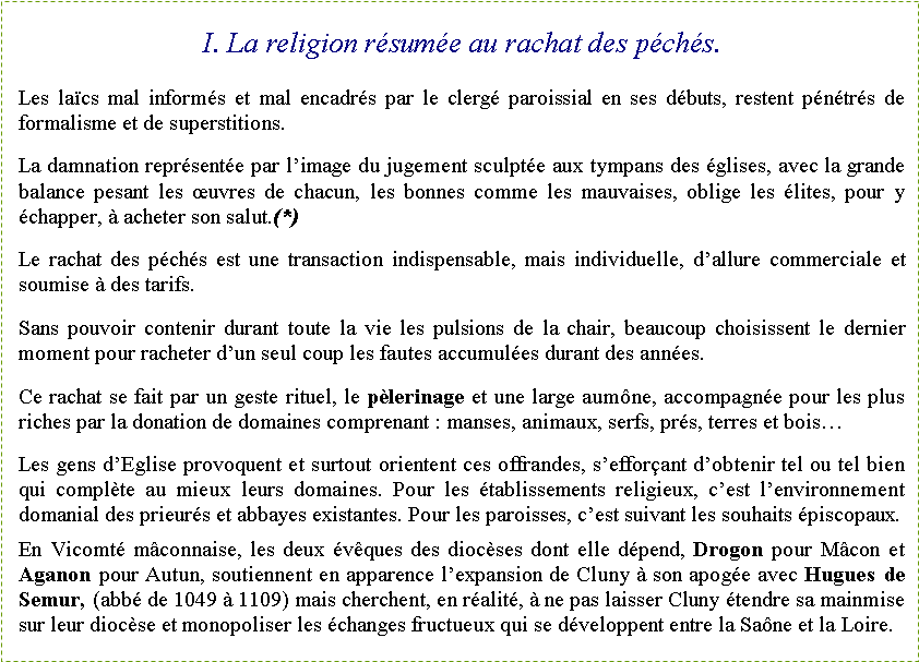 Zone de Texte: I. La religion rsume au rachat des pchs.Les lacs mal informs et mal encadrs par le clerg paroissial en ses dbuts, restent pntrs de formalisme et de superstitions.La damnation reprsente par limage du jugement sculpte aux tympans des glises, avec la grande balance pesant les uvres de chacun, les bonnes comme les mauvaises, oblige les lites, pour y chapper,  acheter son salut.(*)Le rachat des pchs est une transaction indispensable, mais individuelle, dallure commerciale et soumise  des tarifs.Sans pouvoir contenir durant toute la vie les pulsions de la chair, beaucoup choisissent le dernier moment pour racheter dun seul coup les fautes accumules durant des annes.Ce rachat se fait par un geste rituel, le plerinage et une large aumne, accompagne pour les plus riches par la donation de domaines comprenant : manses, animaux, serfs, prs, terres et boisLes gens dEglise provoquent et surtout orientent ces offrandes, sefforant dobtenir tel ou tel bien qui complte au mieux leurs domaines. Pour les tablissements religieux, cest lenvironnement domanial des prieurs et abbayes existantes. Pour les paroisses, cest suivant les souhaits piscopaux.En Vicomt mconnaise, les deux vques des diocses dont elle dpend, Drogon pour Mcon et Aganon pour Autun, soutiennent en apparence lexpansion de Cluny  son apoge avec Hugues de Semur, (abb de 1049  1109) mais cherchent, en ralit,  ne pas laisser Cluny tendre sa mainmise sur leur diocse et monopoliser les changes fructueux qui se dveloppent entre la Sane et la Loire.