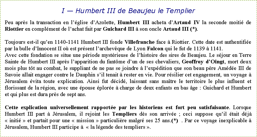 Zone de Texte: I — Humbert III de Beaujeu le TemplierPeu après la transaction en l’église d’Azolette, Humbert III acheta d’Artaud IV la seconde moitié de Riottier en complément de l’achat fait par Guichard III à son oncle Artaud III (*). Toujours est-il qu’en 1140-1141 Humbert III fonde Villefranche face à Riottier. Cette date est authentifiée par la bulle d’Innocent II où est présent l’archevêque de Lyon Falcon qui le fut de 1139 à 1141.Avec cette fondation se situe une période mystérieuse de l’histoire des sires de Beaujeu. Le séjour en Terre Sainte de Humbert III après l’apparition du fantôme d’un de ses chevaliers, Geoffroy d’Oingt, mort deux mois plus tôt au combat, le suppliant de ne pas se joindre à l’expédition que son beau père Amédée III de Savoie allait engager contre le Dauphin s’il tenait à rester en vie. Pour résilier cet engagement, un voyage à Jérusalem évita toute explication. Ainsi fut décidé, laissant sans maître le territoire le plus influent et florissant de la région, avec une épouse éplorée à charge de deux enfants en bas âge : Guichard et Humbert et qui plus est dura près de sept ans. Cette explication universellement rapportée par les historiens est fort peu satisfaisante. Lorsque Humbert III part à Jérusalem, il rejoint les Templiers dès son arrivée ; ceci suppose qu’il était déjà « initié » et partait pour une « mission » particulière malgré ses 25 ans.(*)  . Par ce voyage inexplicable à Jérusalem, Humbert III participe à  « la légende des templiers ».