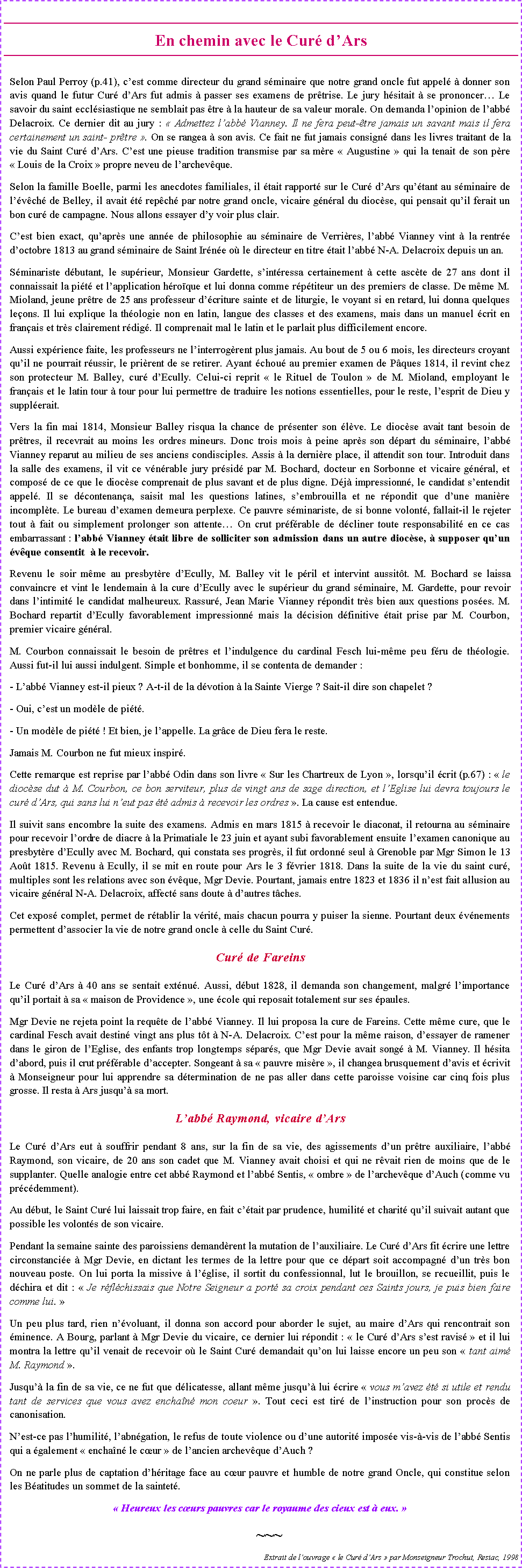 Zone de Texte: En chemin avec le Cur dArs Selon Paul Perroy (p.41), cest comme directeur du grand sminaire que notre grand oncle fut appel  donner son avis quand le futur Cur dArs fut admis  passer ses examens de prtrise. Le jury hsitait  se prononcer Le savoir du saint ecclsiastique ne semblait pas tre  la hauteur de sa valeur morale. On demanda lopinion de labb Delacroix. Ce dernier dit au jury :  Admettez labb Vianney. Il ne fera peut-tre jamais un savant mais il fera certainement un saint- prtre . On se rangea  son avis. Ce fait ne fut jamais consign dans les livres traitant de la vie du Saint Cur dArs. Cest une pieuse tradition transmise par sa mre  Augustine  qui la tenait de son pre  Louis de la Croix  propre neveu de larchevque.Selon la famille Boelle, parmi les anecdotes familiales, il tait rapport sur le Cur dArs qutant au sminaire de lvch de Belley, il avait t repch par notre grand oncle, vicaire gnral du diocse, qui pensait quil ferait un bon cur de campagne. Nous allons essayer dy voir plus clair.Cest bien exact, quaprs une anne de philosophie au sminaire de Verrires, labb Vianney vint  la rentre doctobre 1813 au grand sminaire de Saint Irne o le directeur en titre tait labb N-A. Delacroix depuis un an.Sminariste dbutant, le suprieur, Monsieur Gardette, sintressa certainement  cette ascte de 27 ans dont il connaissait la pit et lapplication hroque et lui donna comme rptiteur un des premiers de classe. De mme M. Mioland, jeune prtre de 25 ans professeur dcriture sainte et de liturgie, le voyant si en retard, lui donna quelques leons. Il lui explique la thologie non en latin, langue des classes et des examens, mais dans un manuel crit en franais et trs clairement rdig. Il comprenait mal le latin et le parlait plus difficilement encore. Aussi exprience faite, les professeurs ne linterrogrent plus jamais. Au bout de 5 ou 6 mois, les directeurs croyant quil ne pourrait russir, le prirent de se retirer. Ayant chou au premier examen de Pques 1814, il revint chez son protecteur M. Balley, cur dEcully. Celui-ci reprit  le Rituel de Toulon  de M. Mioland, employant le franais et le latin tour  tour pour lui permettre de traduire les notions essentielles, pour le reste, lesprit de Dieu y supplerait. Vers la fin mai 1814, Monsieur Balley risqua la chance de prsenter son lve. Le diocse avait tant besoin de prtres, il recevrait au moins les ordres mineurs. Donc trois mois  peine aprs son dpart du sminaire, labb Vianney reparut au milieu de ses anciens condisciples. Assis  la dernire place, il attendit son tour. Introduit dans la salle des examens, il vit ce vnrable jury prsid par M. Bochard, docteur en Sorbonne et vicaire gnral, et compos de ce que le diocse comprenait de plus savant et de plus digne. Dj impressionn, le candidat sentendit appel. Il se dcontenana, saisit mal les questions latines, sembrouilla et ne rpondit que dune manire incomplte. Le bureau dexamen demeura perplexe. Ce pauvre sminariste, de si bonne volont, fallait-il le rejeter tout  fait ou simplement prolonger son attente On crut prfrable de dcliner toute responsabilit en ce cas embarrassant : labb Vianney tait libre de solliciter son admission dans un autre diocse,  supposer quun vque consentit   le recevoir. Revenu le soir mme au presbytre dEcully, M. Balley vit le pril et intervint aussitt. M. Bochard se laissa convaincre et vint le lendemain  la cure dEcully avec le suprieur du grand sminaire, M. Gardette, pour revoir dans lintimit le candidat malheureux. Rassur, Jean Marie Vianney rpondit trs bien aux questions poses. M. Bochard repartit dEcully favorablement impressionn mais la dcision dfinitive tait prise par M. Courbon, premier vicaire gnral. M. Courbon connaissait le besoin de prtres et lindulgence du cardinal Fesch lui-mme peu fru de thologie. Aussi fut-il lui aussi indulgent. Simple et bonhomme, il se contenta de demander : - Labb Vianney est-il pieux ? A-t-il de la dvotion  la Sainte Vierge ? Sait-il dire son chapelet ?- Oui, cest un modle de pit.- Un modle de pit ! Et bien, je lappelle. La grce de Dieu fera le reste.Jamais M. Courbon ne fut mieux inspir.Cette remarque est reprise par labb Odin dans son livre  Sur les Chartreux de Lyon , lorsquil crit (p.67) :  le diocse dut  M. Courbon, ce bon serviteur, plus de vingt ans de sage direction, et lEglise lui devra toujours le cur dArs, qui sans lui neut pas t admis  recevoir les ordres . La cause est entendue.Il suivit sans encombre la suite des examens. Admis en mars 1815  recevoir le diaconat, il retourna au sminaire pour recevoir lordre de diacre  la Primatiale le 23 juin et ayant subi favorablement ensuite lexamen canonique au presbytre dEcully avec M. Bochard, qui constata ses progrs, il fut ordonn seul  Grenoble par Mgr Simon le 13 Aot 1815. Revenu  Ecully, il se mit en route pour Ars le 3 fvrier 1818. Dans la suite de la vie du saint cur, multiples sont les relations avec son vque, Mgr Devie. Pourtant, jamais entre 1823 et 1836 il nest fait allusion au vicaire gnral N-A. Delacroix, affect sans doute  dautres tches.Cet expos complet, permet de rtablir la vrit, mais chacun pourra y puiser la sienne. Pourtant deux vnements permettent dassocier la vie de notre grand oncle  celle du Saint Cur.Cur de Fareins Le Cur dArs  40 ans se sentait extnu. Aussi, dbut 1828, il demanda son changement, malgr limportance quil portait  sa  maison de Providence , une cole qui reposait totalement sur ses paules.Mgr Devie ne rejeta point la requte de labb Vianney. Il lui proposa la cure de Fareins. Cette mme cure, que le cardinal Fesch avait destin vingt ans plus tt  N-A. Delacroix. Cest pour la mme raison, dessayer de ramener dans le giron de lEglise, des enfants trop longtemps spars, que Mgr Devie avait song  M. Vianney. Il hsita dabord, puis il crut prfrable daccepter. Songeant  sa  pauvre misre , il changea brusquement davis et crivit  Monseigneur pour lui apprendre sa dtermination de ne pas aller dans cette paroisse voisine car cinq fois plus grosse. Il resta  Ars jusqu sa mort.Labb Raymond, vicaire dArs Le Cur dArs eut  souffrir pendant 8 ans, sur la fin de sa vie, des agissements dun prtre auxiliaire, labb Raymond, son vicaire, de 20 ans son cadet que M. Vianney avait choisi et qui ne rvait rien de moins que de le supplanter. Quelle analogie entre cet abb Raymond et labb Sentis,  ombre  de larchevque dAuch (comme vu prcdemment).Au dbut, le Saint Cur lui laissait trop faire, en fait ctait par prudence, humilit et charit quil suivait autant que possible les volonts de son vicaire.Pendant la semaine sainte des paroissiens demandrent la mutation de lauxiliaire. Le Cur dArs fit crire une lettre circonstancie  Mgr Devie, en dictant les termes de la lettre pour que ce dpart soit accompagn dun trs bon nouveau poste. On lui porta la missive  lglise, il sortit du confessionnal, lut le brouillon, se recueillit, puis le dchira et dit :  Je rflchissais que Notre Seigneur a port sa croix pendant ces Saints jours, je puis bien faire comme lui. Un peu plus tard, rien nvoluant, il donna son accord pour aborder le sujet, au maire dArs qui rencontrait son minence. A Bourg, parlant  Mgr Devie du vicaire, ce dernier lui rpondit :  le Cur dArs sest ravis  et il lui montra la lettre quil venait de recevoir o le Saint Cur demandait quon lui laisse encore un peu son  tant aim M. Raymond .Jusqu la fin de sa vie, ce ne fut que dlicatesse, allant mme jusqu lui crire  vous mavez t si utile et rendu tant de services que vous avez enchan mon coeur . Tout ceci est tir de linstruction pour son procs de canonisation. Nest-ce pas lhumilit, labngation, le refus de toute violence ou dune autorit impose vis--vis de labb Sentis qui a galement  enchan le cur  de lancien archevque dAuch ? On ne parle plus de captation dhritage face au cur pauvre et humble de notre grand Oncle, qui constitue selon les Batitudes un sommet de la saintet. Heureux les curs pauvres car le royaume des cieux est  eux. ~~~Extrait de louvrage  le Cur dArs  par Monseigneur Trochut, Resiac, 1998